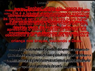 25(BV)-   Naquele dia um homem chamado Simeão, morador de Jerusalém, estava no templo. Era ele um homem bom, muito devoto, cheio do Espírito Santo, e vivia esperando que o Messias viesse em breve. 25(RA)-   Havia em Jerusalém um homem chamado Simeão; homem este justo e piedoso que esperava a consolação de Israel; e o Espírito Santo estava sobre ele. Lucas 2 26(BV)-   Pois o Espírito Santo lhe havia revelado que ele não morreria enquanto não visse o Cristo prometido por Deus. 26(RA)-   Revelara-lhe o Espírito Santo que não passaria pela morte antes de ver o Cristo do Senhor. 27e28(BV)-   O Espírito Santo o impulsionou a ir ao templo naquele dia;  então, quando Maria e José chegaram  para apresentar o menino Jesus ao Senhor, em obediência à lei, Simeão estava lá e tomou a criança nos braços, louvando a Deus. 27e28(RA)-   Movido pelo Espírito, foi ao templo; e, quando os pais trouxeram o menino Jesus para fazerem com ele o que a Lei ordenava, Simeão o tomou nos braços e louvou a Deus, dizendo: 29a31(BV)-  “Senhor”, disse ele, “agora eu posso morrer em paz!  Pois eu o vi como o Senhor me prometeu que eu veria. Eu vi o Salvador que o Senhor prometeu dar ao mundo. 29a31(RA)-  Agora, Senhor, podes despedir em paz o teu servo, segundo a tua palavra; porque os meus olhos já viram a tua salvação, a qual preparaste diante de todos os povos: 32(BV)-   Ele é a luz que dará iluminação espiritual às nações, e será a glória do seu povo Israel”. 32(RA)-   luz para revelação aos gentios, e para glória do teu povo de Israel. 
