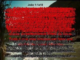 6e7(BV)-  Deus enviou João Batista como testemunha do fato de que Jesus Cristo  é a verdadeira Luz. 6e7(RA)-   Houve um homem enviado por Deus cujo nome era João. Este veio como testemunha para que testificasse a respeito da luz, a fim de todos virem a crer por intermédio dele. João 1:1a18 8(BV)-  João mesmo não era a Luz;  ele era apenas uma testemunha  para identificá-la. 8(RA)-   Ele não era a luz, mas veio para que testificasse da luz, 9(BV)-  Mais tarde, aquele que é a verdadeira Luz, chegou para brilhar sobre todos  os que vêm ao mundo. 9(RA)-   a saber, a verdadeira luz, que, vinda ao mundo, ilumina a todo homem. 10(BV)-  Embora Ele tenha feito o mundo, não foi reconhecido pelo mundo, quando veio. Só uns poucos o acolheram e receberam. Mas a todos que o receberam, Ele deu o direito de se tornarem filhos de Deus. Tudo o que eles precisavam fazer era confiar nele como Salvador. 10(RA)- O Verbo estava no mundo, o mundo foi feito por intermédio dele, mas o mundo não o conheceu. 11e12(BV)-  Mesmo em sua própria terra e entre seu próprio povo,  os judeus,  Ele não foi aceito. 11e12(RA)-   Veio para o que era seu, e os seus não o receberam. Mas, a todos quantos o receberam, deu-lhes o poder de serem feitos filhos de Deus, a saber, aos que crêem no seu nome; 13(BV)-  Todos os que crêem nisto nascem de novo! não um novo nascimento físico, resultado do desejo humano – mas da vontade de Deus. 13(RA)-   os quais não nasceram do sangue, nem da vontade da carne, nem da vontade do homem, mas de Deus. 14(BV)-  Cristo tornou-se um ser humano,  e morou aqui na terra entre nós, e era cheio de perdão amoroso e da verdade. E alguns de nós vimos a glória dele –  a glória do Filho único do Pai celeste! 14(RA)-   E o Verbo se fez carne e habitou entre nós, cheio de graça e de verdade, e vimos a sua glória, glória como do unigênito do Pai. 15(BV)-   João mostrou Cristo ao povo, dizendo às multidões: “Este é aquele a respeito de quem eu estava falando quando disse: ‘Está para chegar alguém que é muitíssimo mais importante do que eu – porque Ele já existia muito antes de mim!’” 15(RA)-   João testemunha a respeito dele e exclama: Este é o de quem eu disse: o que vem depois de mim tem, contudo, a primazia, porquanto já existia antes de mim. 16(BV)-  Todos nós temos tirado proveito das ricas bênçãos  que Ele nos trouxe, bênção sobre bênção amontoadas sobre nós! 16(RA)-   Porque todos nós temos recebido da sua plenitude e graça sobre graça. 17(BV)-  Porque Moisés só nos deu a Lei, com suas exigências rígidas e sua justiça sem misericórdia, enquanto Jesus Cristo nos trouxe, além disso, o perdão amoroso. 17(RA)-   Porque a lei foi dada por intermédio de Moisés; a graça e a verdade vieram por meio de Jesus Cristo. 18(BV)-  Ninguém jamais viu realmente a Deus, porém o seu Filho único, certamente o viu, porque Ele vive com o Pai, e nos contou tudo a respeito dele.  18(RA)-   Ninguém jamais viu a Deus;  o Deus unigênito, que está no seio do Pai,  é quem o revelou. 