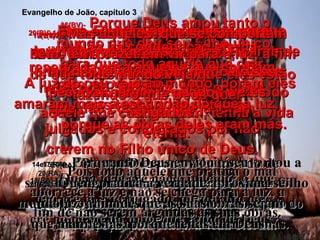14e15(BV)-  E como Moisés, no deserto, levantou numa estaca uma serpente de bronze, assim também Eu devo ser levantado numa cruz, para que todo aquele que crer em mim, tenha a vida eterna. 14e15(RA)-   E do modo por que Moisés levantou a serpente no deserto, assim importa que o Filho do Homem seja levantado, para que todo o que nele crê tenha a vida eterna. 16(BV)-  Porque Deus amou tanto o mundo que deu seu Filho único, para que todo aquele que crer  nele não pereça,  mas tenha a vida eterna. 16(RA)-   Porque Deus amou ao mundo de tal maneira que deu o seu Filho unigênito, para que todo o que nele crê não pereça, mas tenha a vida eterna. 17(BV)-  Deus não enviou o Filho dele para condenar o mundo,  mas para salvá-lo. 17(RA)-   Porquanto Deus enviou o seu Filho ao mundo, não para que julgasse o mundo, mas para que o mundo fosse salvo por ele. 18(BV)-  Não há condenação eterna reservada para aqueles que confiam nele como Salvador. Mas aqueles que não confiam nele já foram julgados e condenados por não crerem no Filho único de Deus. 18(RA)-   Quem nele crê não é julgado; o que não crê já está julgado, porquanto não crê no nome do unigênito Filho de Deus. 19(BV)-  A sentença deles está baseada  neste fato: A luz do céu veio ao mundo, porém eles amaram mais a escuridão do que a luz,  porque as obras deles eram más. 19(RA)-   O julgamento é este: que a luz veio ao mundo, e os homens amaram mais as trevas do que a luz; porque as suas obras eram más. 20(BV)-  Eles odiaram a luz celeste porque queriam pecar na escuridão. Ficaram longe daquela luz, com medo de seus pecados serem revelados e eles castigados. 20(RA)-   Pois todo aquele que pratica o mal aborrece a luz e não se chega para a luz, a fim de não serem argüidas as suas obras. 21(BV)-  Mas aqueles  que se comportam bem, têm prazer em vir para a luz, a fim de que todo mundo veja que eles estão fazendo o que Deus quer”. 21(RA)-   Quem pratica a verdade aproxima-se  da luz, a fim de que as suas obras sejam manifestas, porque feitas em Deus. Evangelho de João, capítulo 3 