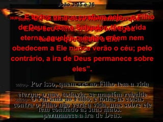 35(BV)-  O Pai ama esse homem porque Ele é seu Filho, e Deus entregou tudo o que existe a Ele. 35(RA)-   O Pai ama ao Filho, e todas as coisas tem confiado às suas mãos. João 3:35 e 36 36(BV)-  E todos os que confiam nele – o Filho de Deus – como Salvador, têm a vida eterna; aqueles que não crêem nem obedecem a Ele nunca verão o céu; pelo contrário, a ira de Deus permanece sobre eles”. 36(RA)-   Por isso, quem crê no Filho tem a vida eterna; o que, todavia, se mantém rebelde contra o Filho não verá a vida, mas sobre ele permanece a ira de Deus. 