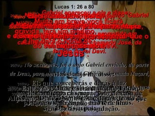 26(BV)-   No sexto mês Deus mandou o anjo  Gabriel a Nazaré, uma vila da Galiléia,  27(BV)-   a uma virgem, Maria, prometida em casamento a um homem chamado José, da família do rei Davi. 26(RA)-   No sexto mês, foi o anjo Gabriel enviado, da parte de Deus, para uma cidade da Galiléia, chamada Nazaré, 27(RA)-   a uma virgem desposada com certo homem da casa de Davi, cujo nome era José; a virgem chamava-se Maria. 28(BV)-   Gabriel apareceu a ela e disse: “ Parabéns, jovem favorecida! O Senhor está com você!” 28(RA)-   E, entrando o anjo aonde ela estava, disse: Alegra-te, muito favorecida!  O Senhor é contigo. Lucas 1: 26 a 80 29(BV)-   Confundida e perturbada, Maria tentava imaginar o que poderia ser que o anjo quis dizer. 29(RA)-   Ela, porém, ao ouvir esta palavra, perturbou-se muito e pôs-se a pensar no que significaria esta saudação. 30(BV)- “Não se assuste, Maria”,  disse-lhe o anjo,  “porque Deus resolveu abençoá-la maravilhosamente!  30(RA)-  Mas o anjo lhe disse:  Maria, não temas;  porque achaste graça diante de Deus. 31(BV)-   Muito em breve você ficará grávida, terá um menino,  e lhe dará o nome de  ‘Jesus’ . 31(RA)-   Eis que conceberás e darás à luz um filho, a quem chamarás pelo nome de Jesus. 32(BV)-   Ele será muito importante,  sendo chamado o Filho de Deus,  e o Senhor Deus lhe dará o trono  do seu antepassado Davi. 32(RA)-   Este será grande e será chamado Filho do Altíssimo; Deus, o Senhor, lhe dará o trono de Davi, seu pai; 33(BV)-   Ele reinará sobre Israel para sempre,  e o seu Reino nunca acabará!” 33(RA)-   ele reinará para sempre sobre a casa de Jacó, e o seu reinado não terá fim. 