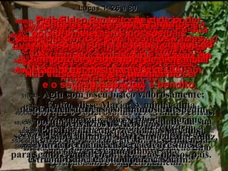 41(BV)-  Ao soar a saudação de Maria,  a criança de Isabel saltou dentro dela,  e ela ficou cheia do Espírito Santo. 41(RA)-   Ouvindo esta a saudação de Maria, a criança lhe estremeceu no ventre; então, Isabel ficou possuída do Espírito Santo. 42(BV)-  Isabel deu um grito de alegria  e exclamou para Maria: “ Você é abençoada por Deus acima de todas as outras mulheres,  e o seu Filho também é bendito. 42(RA)-   E exclamou em alta voz:  Bendita és tu entre as mulheres, e bendito o fruto do teu ventre! 43(BV)-  Que grande honra é esta: Que a mãe do meu Senhor me visite! 43(RA)-   E de onde me provém que me venha visitar a mãe do meu Senhor? 44(BV)-  Quando você entrou e me cumprimentou, no momento em que ouvi sua voz, de alegria a minha criança moveu-se dentro de mim! 44(RA)-   Pois, logo que me chegou aos ouvidos a voz da tua saudação, a criança estremeceu de alegria dentro de mim. 45(BV)-  Você creu que Deus faria o que disse;  e por isso é que Ele deu-lhe esta maravilhosa bênção”. 45(RA)-   Bem-aventurada a que creu, porque serão cumpridas as palavras que lhe foram ditas da parte do Senhor. 46(BV)-  Maria respondeu: “ Oh, como eu louvo ao Senhor! 47(BV)-  Quanto me alegro em Deus,  meu Salvador! 46(RA)-   Então, disse Maria: A minha alma engrandece ao Senhor, 47(RA)-   e o meu espírito se alegrou em Deus,  meu Salvador, 48(BV)-  Porque Ele prestou atenção na sua humilde serva, e agora todas as gerações me chamarão bendita de Deus. 48(RA)-   porque contemplou na humildade da sua serva. Pois, desde agora, todas as gerações me considerarão bem-aventurada, 49(BV)-  Pois Ele, o Santo e cheio de poder,  fez grandes coisas comigo. 50(BV)-  Sua misericórdia vai de geração em geração, a todos os que o respeitam. 49(RA)-   porque o Poderoso me fez grandes coisas. Santo é o seu nome. 50(RA)-   A sua misericórdia vai de geração em geração sobre os que o temem. 51(BV)-   Como o seu braço é cheio de poder! Como Ele derrota os orgulhosos e arrogantes! 52(BV)-   Derrubou príncipes dos seus tronos e exaltou os humildes. 51(RA)-   Agiu com o seu braço valorosamente; dispersou os que, no coração, alimentavam pensamentos soberbos. 52(RA)-   Derribou do seu trono os poderosos e exaltou os humildes. 53(BV)-  Satisfez os corações famintos e despediu os ricos com as mãos vazias. 54(BV)-  E como socorreu o seu servo Israel! Não esqueceu sua promessa de ser misericordioso,  53(RA)-   Encheu de bens os famintos e despediu vazios os ricos. 54(RA)-   Amparou a Israel, seu servo, a fim de lembrar-se da sua misericórdia 55(BV)-  pois prometera aos nossos pais  – Abraão e seus filhos –  ser misericordioso com eles  para sempre”. 55(RA)-   a favor de Abraão e de sua descendência, para sempre, como prometera aos nossos pais. 56(BV)-  Maria ficou com Isabel cerca de três meses e depois voltou para casa. 56(RA)-   Maria permaneceu cerca de três meses com Isabel e voltou para casa. 57(BV)-  Nisso a espera de Isabel chegou ao fim, porque veio a hora de a criança nascer  – e era um menino. 57(RA)-   A Isabel cumpriu-se o tempo de dar à luz, e teve um filho. Lucas 1: 26 a 80 