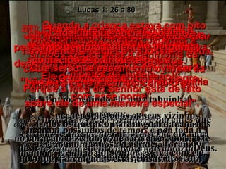 59(BV)-  Quando a criança estava com oito dias de idade, todos os parentes e amigos vieram para a cerimônia da circuncisão. Julgavam que o nome da criança seria Zacarias, como o pai. 59(RA)-   Sucedeu que, no oitavo dia, foram circuncidar o menino e queriam dar-lhe o nome de seu pai, Zacarias. 58(BV)-  A notícia de como o Senhor havia sido bondoso com ela espalhou-se depressa pelos vizinhos e parentes,  e todo mundo ficou alegre. 58(RA)-   Ouviram os seus vizinhos e parentes que o Senhor usara de grande misericórdia para com ela e participaram do seu regozijo. 60(BV)-  Mas Isabel disse: “ Não! Ele deverá chamar-se João!” 60(RA)-   De modo nenhum!  Respondeu sua mãe.  Pelo contrário, ele deve ser chamado João. 61(BV)- “Quê! Exclamaram eles. “ Não há ninguém em toda a sua família com esse nome”.  61(RA)-  Disseram-lhe:  Ninguém há na tua parentela que tenha este nome. 62(BV)-  Portanto, perguntaram ao pai da criança, falando-lhe por gestos. 62(RA)-   E perguntaram, por acenos, ao pai do menino que nome queria que lhe dessem. 63(BV)-  Ele pediu por sinais um pedaço de papel e, para surpresa de todo mundo, escreveu: “ O nome dele é João!” 63(RA)-   Então, pedindo ele uma tabuinha, escreveu:  João é o seu nome.  E todos se admiraram. 64(BV)-  Imediatamente Zacarias pôde falar novamente, e começou a louvar a Deus. 64(RA)-   Imediatamente, a boca se lhe abriu, e, desimpedida a língua, falava louvando a Deus. 65(BV)-  A admiração dominou toda a vizinhança, e a notícia do que havia acontecido espalhou-se pelos  montes da Judéia. 65(RA)-   Sucedeu que todos os seus vizinhos ficaram possuídos de temor, e por toda a região montanhosa da Judéia foram divulgadas estas coisas. 66(BV)-  Cada um que ouvia isso ficava pensando demoradamente e perguntava: “ Que será que esse menino vai ser? Porque a mão do Senhor está de fato sobre ele de uma maneira especial”. 66(RA)-   Todos os que as ouviram guardavam-nas no coração, dizendo: Que virá a ser, pois, este menino? E a mão do Senhor estava com ele. Lucas 1: 26 a 80 