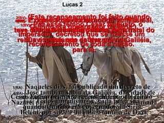 4(BV)-   E como José era da antiga família real, teve de ir a Belém, na Judéia, terra natal do rei Davi – viajando de Nazaré, na Galiléia, para lá. 4(RA)-   José também subiu da Galiléia, da cidade de Nazaré, para a Judéia, à cidade de Davi, chamada Belém, por ser ele da casa e família de Davi, Lucas 2 5(BV)-   Ele levou consigo Maria,  sua esposa, que estava grávida. 5(RA)-   a fim de alistar-se com Maria, sua esposa, que estava grávida. 1(BV)-   Por esse tempo César Augusto, o imperador, decretou que se fizesse um recenseamento de toda a nação. 1(RA)-   Naqueles dias, foi publicado um decreto de César Augusto, convocando toda a população do império para recensear-se. 2(BV)-  (Este recenseamento foi feito quando Quirino era governador da Síria.) 2(RA)-  Este, o primeiro recenseamento, foi feito quando Quirino era governador da Síria. 3(BV)-   Exigia-se que todo mundo voltasse  à sua terra natal para se registrar. 3(RA)-   Todos iam alistar-se, cada um à sua própria cidade. 