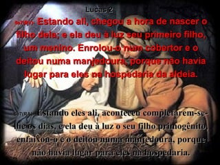 6e7(BV)-   Estando ali, chegou a hora de nascer o filho dela; e ela deu à luz seu primeiro filho, um menino. Enrolou-o num cobertor e o deitou numa manjedoura, porque não havia lugar para eles na hospedaria da aldeia. 6e7(RA)-   Estando eles ali, aconteceu completarem-se-lhe os dias, e ela deu à luz o seu filho primogênito, enfaixou-o e o deitou numa manjedoura, porque não havia lugar para eles na hospedaria. Lucas 2 