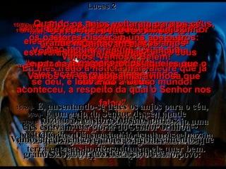 8(BV)-   Naquela noite alguns pastores estavam nos campos, guardando seus rebanhos de ovelhas.  8(RA)-   Havia, naquela mesma região, pastores que viviam nos campos e guardavam o seu rebanho durante as vigílias da noite. Lucas 2 9(BV)-   De repente um anjo apareceu entre eles, e ficaram cercados do brilho da glória do Senhor. Eles ficaram muito atemorizados, 9(RA)-   E um anjo do Senhor desceu aonde eles estavam, e a glória do Senhor brilhou ao redor deles; e ficaram tomados de grande temor. 10(BV)-   mas o anjo os acalmou.  “ Não tenham medo!” Disse ele. “ Eu lhes trago a notícia mais alegre que já se deu, e isso é para todo o mundo! 10(RA)-   O anjo, porém, lhes disse:  Não temais; eis aqui vos trago boa-nova de grande alegria, que o será para todo o povo: 11(BV)-   O Salvador – sim, o Messias, o Senhor – nasceu esta noite em Belém! 11(RA)-   é que hoje vos nasceu, na cidade de Davi,  o Salvador, que é Cristo, o Senhor. 12(BV)-   Como vocês vão reconhecê-lo? Vocês encontrarão uma criancinha enrolada num cobertor, deitada numa manjedoura!” 12(RA)-   E isto vos servirá de sinal:  encontrareis uma criança envolta em faixas e deitada em manjedoura. 13(BV)-   De repente, juntou-se ao anjo uma grande multidão de outros anjos  –  o exército celestial –  louvando a Deus: 13(RA)-   E, subitamente, apareceu com o anjo uma multidão da milícia celestial, louvando a Deus e dizendo: 14(BV)-  “ Glória a Deus nas maiores alturas”, Cantavam eles, “ e paz na terra para todos aqueles que o agradam”. 14(RA)-  Glória a Deus nas maiores alturas, e paz na terra entre os homens, a quem ele quer bem. 15(BV)-   Quando os anjos voltaram para os céus, os pastores disseram uns aos outros: “ Vamos! Vamos a Belém! Vamos ver esta coisa maravilhosa que aconteceu, a respeito da qual o Senhor nos falou”. 15(RA)-   E, ausentando-se deles os anjos para o céu, diziam os pastores uns aos outros:  Vamos até Belém e vejamos os acontecimentos que o Senhor nos deu a conhecer. 