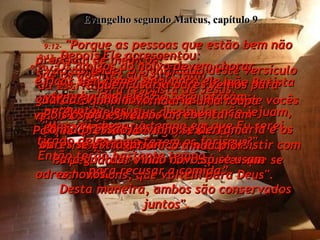 9:12-  "Porque as pessoas que estão bem não precisam de médicos!  São os doentes que precisam",  foi à resposta de Jesus.  Evangelho segundo Mateus, capítulo 9 9:13-  Depois Ele acrescentou:  "Vão aprender o significado deste versículo da Escritura:  ‘Não são os sacrifícios e as ofertas de vocês que Me interessam  - mas que tenham compaixão!’  Meu trabalho aqui na terra é de insistir com os pecadores e não com aqueles que se acham bons, que voltem para Deus".  9:14-  Um dia os discípulos de João Batista vieram a Jesus e Lhe perguntaram:  "Por que os seus discípulos não jejuam, como fazemos nós,  e como fazem os fariseus?"  9:15-  "Os amigos do noivo devem chorar  e ficar sem comer enquanto ele  se acha com eles?"  perguntou Jesus.  "Mas vai chegar o tempo em que Eu serei tirado deles.  Então terão bastante tempo  para recusar a comida”.  9:16-  “E quem remendaria uma roupa  velha com fazenda nova?  Porque o remendo rasgaria a roupa  e faria o buraco ainda pior”.  9:17-  “E quem usaria odres velhos para guardar vinho novo?  Pois os odres velhos arrebentariam  com a pressão, o vinho se derramaria e os odres se estragariam.  Para guardar vinho novo só se usam  odres novos.  Desta maneira, ambos são conservados juntos".  
