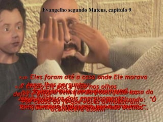 Evangelho segundo Mateus, capítulo 9 9:27-  Quando Jesus estava saindo da casa da menina, dois cegos apareceram gritando:  "Ó Filho do rei Davi, tem piedade de nós".  9:28-  Eles foram até a casa onde Ele morava  e Jesus lhes perguntou:  "Vocês crêem que Eu posso fazê-los enxergar?"  "Sim, Senhor", disseram eles, "nós cremos".  9:29-  Então Ele pôs a mão nos olhos  deles e disse:  "Por causa da fé que vocês demonstram, acontecerá assim!"  9:30-  E de repente eles puderam ver!  Jesus avisou os dois energicamente  para que não contassem isso a ninguém,  