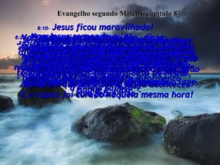 8:10-  Jesus ficou maravilhado!  Voltando-se para a multidão, disse:  “Eu ainda não vi uma fé assim  em toda a terra de Israel!”  Evangelho segundo Mateus, capítulo 8 8:11-  “E Eu digo isto a vocês:  ‘Muitos que não são judeus,  (como este oficial romano),  virão de toda parte do mundo e se sentarão no Reino dos Céus com Abraão,  Isaque e Jacó’”.  8:12-  “E muitos israelitas  - aqueles para quem o Reino foi preparado - serão lançados na escuridão do lado  de fora, no lugar de choro e tormento".  8:13-  Então Jesus disse ao oficial romano:  "Vá para casa.  Aquilo em que você tinha fé, já aconteceu!" E o rapaz foi curado naquela mesma hora!  8:14-  Quando Jesus chegou à casa de Pedro,  a sogra de Pedro estava de cama  com febre alta.  8:15-  Mas quando Jesus pegou na mão dela,  a febre passou, ela se levantou e preparou comida para eles!  8:16-  Naquela tarde foram trazidas a Jesus diversas pessoas possessas de demônios;  e quando Ele falava apenas uma palavra, todos os demônios fugiam:  e todos os doentes eram curados.  8:17-  Isto cumpriu a profecia de Isaías:  "Ele levou as nossas enfermidades  e carregou as nossas doenças".  8:18-  Quando Jesus notou que a multidão estava ficando grande demais,  deu ordens a seus discípulos para que estivessem prontos para atravessar o lago.  8:19-  Nesse exato momento um dos mestres religiosos dos judeus disse a Ele:  "Mestre, eu seguirei o Senhor aonde quer que for!"  8:20-  Mas Jesus respondeu:  "As raposas têm tocas e os passarinhos têm ninhos, porém Eu, o Filho do Homem,  não tenho meu próprio lar  - nem um lugar para pousar  a minha cabeça".  8:21-  Um outro dos seus discípulos disse: "Senhor, deixe-me primeiro  ir enterrar meu pai".  8:22-  Mas Jesus lhe disse:  "Siga-me agora!  Deixe aqueles que estão espiritualmente mortos cuidar dos seus próprios mortos".  8:23-  Então Ele entrou num barco e começou  a atravessar o lago com seus discípulos.  