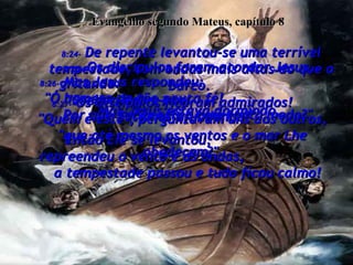 Evangelho segundo Mateus, capítulo 8 8:24-  De repente levantou-se uma terrível tempestade, com ondas mais altas do que o barco.  Mas Jesus estava dormindo.  8:25-  Os discípulos foram acordar Jesus, gritando:  "Senhor, salve-nos!  Estamos afundando!"  8:26-  Mas Jesus respondeu:  "Ó homens de tão pouca fé!  Por que vocês estão com tanto medo?"  Então Ele se levantou,  repreendeu o vento e as ondas,  a tempestade passou e tudo ficou calmo!  8:27-  Os discípulos ficaram admirados!  "Quem é este", perguntavam uns aos outros, "que até mesmo os ventos e o mar Lhe obedecem?"  