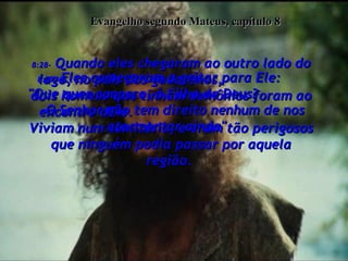 Evangelho segundo Mateus, capítulo 8 8:28-  Quando eles chegaram ao outro lado do lago, no país dos gadarenos,  dois homens que tinham demônios foram ao encontro dEle.  Viviam num cemitério, e eram tão perigosos que ninguém podia passar por aquela região.  8:29-  Eles começaram a gritar para Ele:  "Que quer conosco, ó Filho de Deus?  O Senhor não tem direito nenhum de nos atormentar ainda".  