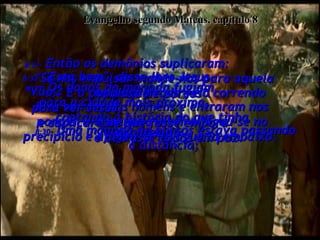 Evangelho segundo Mateus, capítulo 8 8:30-  Uma manada de porcos estava passando a distância;  8:31-  Então os demônios suplicaram:  "Se nos expulsar mande-nos para aquela manada de porcos".  8:32-  "Está bem", disse-lhes Jesus.  "Vão".  Eles saíram dos homens e entraram nos porcos, e a manada inteira jogou-se no precipício e afogou-se na água lá embaixo.  8:33-  Os donos da manada fugiam  para a cidade mais próxima,  contando a história do que tinha acontecido.  8:34-  E a população toda veio correndo  para ver Jesus,  e suplicar-Lhe que fosse embora  e deixasse todos em paz.  