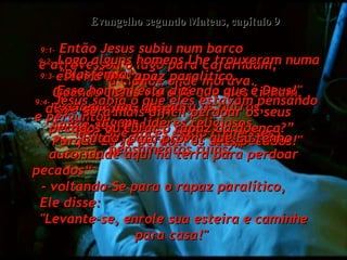 9:1-  Então Jesus subiu num barco  e atravessou o lago para Cafarnaum,  a cidade onde morava.  Evangelho segundo Mateus, capítulo 9 9:2-  Logo alguns homens Lhe trouxeram numa esteira um rapaz paralítico.  Quando Jesus viu a fé que eles tinham,  disse ao rapaz doente:  "Anime-se, filho!  Porque Eu já perdoei os seus pecados!"  9:3-  "Blasfêmia!  Esse homem está dizendo que é Deus!" exclamaram, uns para os outros,  alguns líderes religiosos.  9:4-  Jesus sabia o que eles estavam pensando e perguntou:  "Por que vocês estão com esses  pensamentos ruins?”  9:5-  “Será mais difícil perdoar os seus pecados ou curar o rapaz da doença?”  9:6-  “Então, para provar que Eu tenho autoridade aqui na terra para perdoar pecados“  - voltando-Se para o rapaz paralítico,  Ele disse:  "Levante-se, enrole sua esteira e caminhe para casa!"  