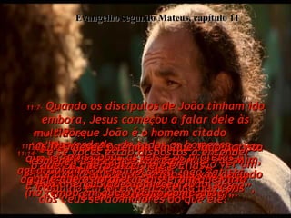 11:7-  Quando os discípulos de João tinham ido embora, Jesus começou a falar dele às multidões.  "Quando vocês saíram ao deserto para ver João, com que esperavam que ele se parecesse?  Com o capim agitado pelo vento?”  Evangelho segundo Mateus, capítulo 11 11:8-  “Ou vocês estavam esperando ver um homem vestido como um príncipe num palácio?”  11:9-  “Ou um profeta de Deus?  Sim, e ele é mais do que  um simples profeta”.  11:10-  “Porque João é o homem citado  nas Escrituras  - um mensageiro para vir antes de Mim,  para anunciar minha vinda e preparar  o povo para Me receber”. 11:11-  “Na verdade, de todos os homens  que já nasceram,  nenhum foi tão grande como João Batista.  E mesmo assim, até os menores no Reino  dos Céus serão maiores do que ele!”  11:12-  “E desde o tempo em que João Batista começou a pregar e batizar,  até agora, multidões ansiosas vão abrindo caminho em direção do Reino dos Céus”,  11:13-  “pois todas as leis e os profetas aguardavam o Messias.  Foi então que apareceu João”, 11:14-  “e se vocês estão dispostos a entender o que Eu quero dizer, ele é Elias,  aquele que os profetas disseram que viria (no tempo em que o Reino começasse)”.  