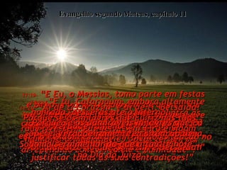 Evangelho segundo Mateus, capítulo 11 11:15-  “Se algum de vocês estiverem  dispostos a ouvir agora!”  11:16-  “Que direi Eu a respeito desta nação? Esta gente é como crianças que estão tocando, e dizem aos seus amiguinhos:”  11:17-  “Nós tocamos música de casamento,  e vocês não se alegraram;  então, tocamos música de enterro,  e vocês não ficaram tristes”.  11:18-  “Porque João Batista não bebe nem vinho e muitas vezes fica sem comer,  então vocês dizem:  'Está louco'”. 11:19-  “E Eu, o Messias, tomo parte em festas e bebo, e vocês se queixam de que Eu sou 'um comilão e bebedor, um homem que vive andando por aí com a pior espécie  de pecadores!'  Mas homens brilhantes como vocês podem justificar todas as suas contradições!”  11:20-  Então Ele começou a clamar contra as cidades onde havia feito a maior parte dos seus milagres, porque elas não se haviam voltado para Deus.  11:21-  “Ai de ti Corazim, e ai de ti, Betsaida! Porque se os milagres que Eu fiz nas tuas ruas tivessem sido feitos em Tiro e Sidom  há muito tempo aqueles povos teriam se arrependido com vergonha e humildade”.  11:22-  “Verdadeiramente,  Tiro e Sidom estarão em melhor situação no Dia do Juízo do que Corazim e Betsaida!”  11:23-  “E tu, Cafarnaum, embora altamente honrada, descerás até o inferno!  Porque se os admiráveis milagres que Eu operei ai tivessem sido feitos em Sodoma, aquela cidade ainda existiria até hoje”.  11:24-  “Verdadeiramente, a situação de Sodoma será melhor do que a tua,  no Dia do Juízo”.  