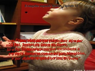 Evangelho segundo Mateus, capítulo 11 11:25-  E Jesus fez esta oração:  “Ó Pai, Senhor do Céu e da Terra,  Eu Te agradeço porque escondeste a verdade daqueles que se julgam tão sábios, e a revelaste às crianças!”  11:26-  “Sim, Pai, porque foi do Teu agrado fazer isto desta forma!”.  11:27-  “Toda verdade foi confiada a Mim por meu Pai.  Só o Pai conhece o Filho,  e o Pai é conhecido somente pelo Filho  e por aqueles a quem o Filho O revela”.  