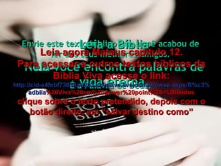Envie este texto bíblico que você acabou de ler aos teus melhores amigos. É a Palavra de Deus. Leia a Bíblia Nela você encontra palavras de vida eterna. Leia agora Mateus capítulo 12. Para acessar a outros textos bíblicos da Bíblia Viva acesse o link: http :// cid -a4febf73018ad203. skydrive . live .com/ browse . aspx /B%c3% adblia %20Viva%20em%20power%20point%20-%20lindos clique sobre o texto pretendido, depois com o botão direito, em “salvar destino como” 