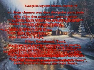 Evangelho segundo Mateus, capítulo 10 10:1-   Jesus chamou seus doze discípulos para junto dEle e lhes deu autoridade para expulsar espíritos maus, e para curar toda espécie de doenças e enfermidades. 10:2ª4-   Estes são os nomes dos seus doze discípulos: Simão (também chamado Pedro),  André (irmão de Pedro),  Tiago (filho de Zebedeu),  João (irmão de Tiago),  Filipe, Bartolomeu, Tomé, Mateus (o cobrador de impostos),  Tiago (filho de Alfeu), Tadeu,  Simão (membro do partido político nacionalista "Os Zelotes"),  Judas Iscariotes (aquele que traiu Jesus). 10:5-   Jesus os enviou com as seguintes instruções: "Não vão aos outros povos nem aos samaritanos”, 10:6-   “porém só ao povo de Israel  - as ovelhas perdidas de Deus”. 10:7-   “Vão anunciar a eles que o Reino  dos Céus está perto”. 10:8-   “Curem os doentes, ressuscitem os mortos, curem os leprosos e expulsem os demônios. Dêem tão liberalmente como vocês receberam!” 10:9-   “Não levem nenhum dinheiro com vocês”. 10:10-   “Não levem mala com roupas e calçados, nem bordão;  pois aqueles que vocês ajudarem devem alimentar e cuidar de vocês”. 