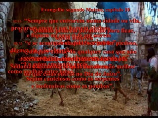 Evangelho segundo Mateus, capítulo 10 10:11-   “Sempre que entrarem numa cidade ou vila, procurem quem é um homem piedoso,  e fiquem na casa dele até saírem  para a cidade seguinte”. 10:12-   “Quando pedirem permissão para ficar, sejam amáveis”, 10:13-   “e se acontecer daquele ser um lar piedoso, dêem a ele a sua bênção;  caso contrário, não abençoem aquele lar”. 10:14-   “Qualquer cidade ou qualquer casa que não receber vocês, sacudam de seus pés o pó daquele lugar quando saírem”. 10:15-   “Verdadeiramente, as cidades más de Sodoma e Gomorra estarão em situação melhor do que essas outras no Dia do Juízo”. 10:16-   “Eu estou enviando vocês  como ovelhas entre lobos.  Sejam cautelosos como as serpentes e inofensivos como as pombas”. 