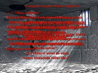 Evangelho segundo Mateus, capítulo 10 10:17-   “Mas, cuidado!  Pois vocês serão presos, processados,  e chicoteados nas sinagogas”. 10:18-   “Sim, e vocês devem sofrer julgamento diante de governadores e reis por minha causa. Isto lhes dará a oportunidade de falar-lhes a meu respeito, e mais ainda,  de dar testemunho ao mundo”. 10:19-   “Quando forem presos, não se preocupem com o que vão dizer em seu julgamento,  porque vocês receberão as palavras  exatas no tempo próprio”. 10:20-   “Pois não serão vocês que estarão falando  - será o Espírito do seu Pai celeste,  falando através de vocês!” 10:21-   “Um irmão entregará à morte outro irmão, os pais entregarão seus próprios filhos;  os filhos se levantarão e matarão seus pais”. 10:22-   “Vocês serão odiados porque Me pertencem. Mas todos aqueles que aguentarem até o fim, serão salvos”. 10:23-   “Quando forem perseguidos numa cidade, fujam para outra!  Eu voltarei antes de vocês terem alcançado todas elas!” 
