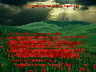Evangelho segundo Mateus, capítulo 10 10:36-   “Os piores inimigos de um homem estarão justamente dentro da sua própria casa!”  10:37-   “Se você tem amor a seu pai e a sua mãe mais do que tem amor a Mim,  não é digno de ser Meu;  e se você ama o seu filho ou a sua filha mais do que a Mim, não é digno de ser Meu”.  10:38-   “Se você recusa apanhar sua cruz  e seguir-Me, não é digno de ser meu”.  10:39-   “Se você se agarra à sua vida,  você a perderá;  mas se a desprezar por Mim, você a salvará”.  10:40-   “Aqueles que acolhem vocês,  a Mim estão acolhendo.  E quando Me acolhem,  estão acolhendo a Deus, que Me enviou”.  10:41-   “Se vocês acolherem um profeta porque ele é um homem de Deus, receberão a mesma  recompensa que um profeta obtém.  E se vocês acolherem homens bons e piedosos  por causa da sua piedade,  receberão recompensa igual à deles”. 10:42-   “E se, como meus representantes,  vocês derem até mesmo um copo d'água fria a uma criança,  serão seguramente recompensados".  