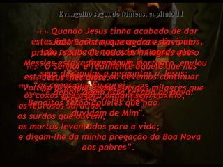 11:1-  Quando Jesus tinha acabado de dar estas instruções aos seus doze discípulos, saiu pregando nas cidades aonde eles planejaram ir.  Evangelho segundo Mateus, capítulo 11 11:2-  João Batista, que agora estava na prisão, soube de todos os milagres que o Messias estava fazendo, e, portanto, enviou seus discípulos a perguntar a Jesus:  11:3-  "O Senhor é realmente aquele que nós estamos esperando, ou devemos continuar esperando outro?"  11:4-  Jesus lhes disse:  "Voltem a João e digam-lhe dos milagres que vocês Me viram fazer” –  11:5-  “os cegos que Eu curei,  os coxos que agora andam sem auxílio,  os leprosos sarados,  os surdos que ouvem,  os mortos levantados para a vida;  e digam-lhe da minha pregação da Boa Nova aos pobres”.  11:6-  “E depois dêem este recado ao povo: Benditos serão aqueles que não  duvidam de Mim".  