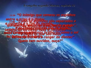 Evangelho segundo Mateus, capítulo 13 13:39-  “O inimigo que semeou os espinhos entre o trigo é o diabo;  a colheita é o fim do mundo,  e os trabalhadores são os anjos”.  13:40-  “Como os espinhos são separados e queimados, assim será no fim do mundo”.  13:41-  “Eu enviarei meus anjos e eles separarão do Reino toda a tentação  e todos os que são maus”,  13:42-  “que serão lançados na fornalha,  onde se queimarão.  Ali haverá choro e ranger de dentes”.  13:43-  “Então os piedosos brilharão como o sol no Reino do Pai deles.  Quem tem ouvidos, ouça!”  