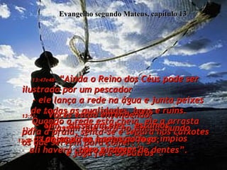 Evangelho segundo Mateus, capítulo 13 13:47e48-  “Ainda o Reino dos Céus pode ser ilustrado por um pescador  - ele lança a rede na água e junta peixes de todas as qualidades, bons e ruins.  Quando a rede está cheia, ele a arrasta para a praia, senta-se e separa nos caixotes os que servem para comer,  e joga fora os outros”.  13:49-   “É assim que será no fim do mundo  - os anjos virão e separarão os ímpios  dos piedosos”.  13:50-  “Lançando os ímpios no fogo;  ali haverá choro e ranger de dentes”.  13:51-   “Vocês estão entendendo?  "Sim", disseram eles, "estamos".  