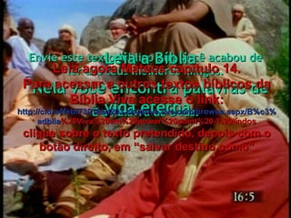 Envie este texto bíblico que você acabou de ler aos teus melhores amigos. É a Palavra de Deus. Leia a Bíblia Nela você encontra palavras de vida eterna. Leia agora Mateus capítulo 14. Para acessar a outros textos bíblicos da Bíblia Viva acesse o link: http :// cid -a4febf73018ad203. skydrive . live .com/ browse . aspx /B%c3% adblia %20Viva%20em%20power%20point%20-%20lindos clique sobre o texto pretendido, depois com o botão direito, em “salvar destino como” 