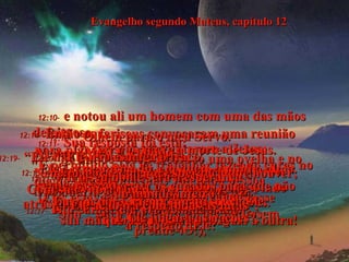Evangelho segundo Mateus, capítulo 12 12:10-   e notou ali um homem com uma das mãos defeituosa.  Os fariseus perguntaram a Jesus:  "É permitido pela lei trabalhar fazendo curas no dia de sábado?"  (Eles estavam esperando que Ele dissesse  "Sim", para que desta forma pudessem  prendê-lO!),  12:11-   Sua resposta foi esta:  "Se um de vocês tivesse só uma ovelha e no sábado ela caísse num poço,  trabalharia para salvá-la naquele dia?  É claro que trabalharia”.  12:12-   “E quanto mais vale uma pessoa  do que uma ovelha!"  12:13-   Então Ele disse ao homem:  "Estenda o braço".  E quando ele fez isso,  sua mão tornou-se normal, igual à outra!  12:14-   Então os fariseus convocaram uma reunião para planejar a prisão e a morte de Jesus.  12:15-   Mas Ele sabia o que estavam planejando,  e deixou a sinagoga, com muita gente vindo  atrás dEle, e curou todos os doentes  que havia entre eles.  12:16-   Mas advertia os curados para que não saíssem contando os seus milagres.  12:17-   Isto cumpriu a profecia de Isaías  a respeito dEle:  12:18-   "Olhem para o meu Servo.  Vejam o meu Escolhido.  Ele é o meu Amado, em quem a minha alma  se alegra.  Eu vou pôr o meu Espírito sobre Ele.  E Ele julgará as nações”.  12:19-   “Ele não guerreia nem grita;  Ele não levanta a sua voz!”  12:20-   “Ele não esmaga o fraco,  Nem apagará a menor esperança que houver; Com sua vitória final,  Ele acabará com todas as lutas”,  12:21-   “E o seu nome será a esperança  do mundo inteiro".  