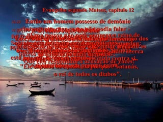 Evangelho segundo Mateus, capítulo 12 12:22-   Então um homem possesso de demônio  - ele tanto era cego como não podia falar -  foi trazido a Jesus, e curado,  de modo que o homem podia falar e enxergar.  12:23-   A multidão ficou admirada.  "Jesus bem pode ser o Messias!"  exclamavam eles.  12:24-   Mas quando os fariseus ouviram acerca  do milagre, disseram:  "Ele expulsa os demônios porque é Satanás,  o rei de todos os diabos".  12:25-  Jesus sabia seus pensamentos e respondeu: "Um reino dividido acaba em ruína.  Uma cidade ou uma casa dividida contra si mesma não pode permanecer”.  12:26-  “E se Satanás está expulsando Satanás,  está lutando contra si mesmo,  e destruindo o seu próprio reino”.  12:27-  “E se, como vocês acusam,  Eu estou expulsando demônios por invocação dos poderes de Satanás, então que poder utilizam os outros quando expulsam demônios?  Que eles respondam à acusação de vocês!”  12:28-  “Mas se Eu estou expulsando demônios  pelo Espírito de Deus, então o Reino de Deus  já chegou ao meio de vocês”.  12:29-  “Uma pessoa não pode saquear o reino de Satanás sem primeiro amarrar Satanás.  Só então podem os seus demônios  serem expulsos!”  