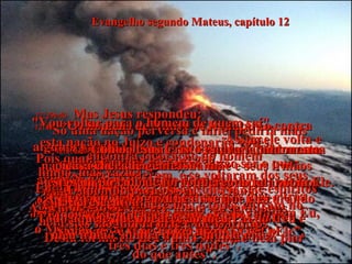 Evangelho segundo Mateus, capítulo 12 12:39e40-   Mas Jesus respondeu:  "Só uma nação perversa e infiel pediria mais alguma prova;  e não receberá nenhuma a não ser o que aconteceu com o profeta Jonas!  Pois assim como Jonas esteve três dias e três noites dentro do grande peixe, assim também Eu, o Messias, estarei no fundo da terra por  três dias e três noites”.  12:41-   “Os homens de Nínive se levantarão contra esta nação no Juízo e condenarão vocês.  Pois quando Jonas lhes pregou,  todos se arrependeram, e se voltaram dos seus maus caminhos para Deus.  Agora, aqui está quem é maior do que Jonas  - e vocês se recusam a crer nEle”.  12:42-   “A rainha de Sabá se levantará contra esta nação no Juízo, e a condenará;  pois ela veio de uma terra distante para ouvir a sabedoria de Salomão;  e agora aqui está quem é maior do que  Salomão - e vocês se recusam a crer nEle”.  12:43a45-   “Esta nação má é igual a um homem possesso de demônio.  Porque se o demônio for embora, vai para os desertos durante algum tempo, procurando repouso, sem achar.  Então diz: "Vou voltar para o homem de quem saí".  Assim ele volta e encontra o coração do homem  limpo, mas vazio!  Então o demônio vai buscar outros sete espíritos piores do que ele mesmo, e todos entram no homem e ficam morando nele.  Desta forma ele fica numa situação bem pior  do que antes".  12:46e47-  Como Jesus Cristo estava falando numa casa cheia de gente, sua mãe e seus irmãos  estavam do lado de fora, querendo falar com Ele. Quando alguém Lhe disse que eles  estavam ali,  12:48-  Ele observou:  "Quem é minha mãe?  Quem são meus irmãos?"  12:49-  E apontou para os seus discípulos:  "Vejam!" disse.  "Estes são minha mãe e meus irmãos".  12:50-  E acrescentou:  "Todo aquele que obedece ao meu Pai do Céu é meu irmão, minha irmã e minha mãe!"  