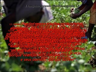 13:1-  Mais tarde, naquele mesmo dia, Jesus saiu de casa e desceu para a beira da praia,  Evangelho segundo Mateus, capítulo 13 13:2e3-  onde logo se ajuntou uma imensa multidão.  Ele entrou num barco e ensinava dali, enquanto o povo ouvia da praia.  Ele usou em seu sermão muitas ilustrações, tais como esta:  "Um lavrador estava semeando  os seus campos”.  13:4-  “Enquanto espalhava a semente pelo solo, um pouco caiu ao lado do caminho,  e vieram as aves e a comeram”.  13:5-  “Outro tanto caiu em solo cheio de pedras, onde a terra era pouco profunda;  as plantas brotaram muito depressa  no solo raso”,  13:6-  “mas o sol quente logo queimou tudo  e elas murcharam e morreram,  porque tinham pouca raiz”.  13:7-  “Outras sementes caíram entre espinhos, e os espinhos sufocaram  as folhas novas”. 13:8-  “Mas algumas caíram em solo bom,  e deram uma colheita que era 30,  60 e até mesmo 100 vezes tanto  o que ele tinha plantado”.  13:9-  "Se vocês têm ouvidos, ouçam!"  13:10-  Seus discípulos vieram e lhe perguntaram:  "Por que o Senhor sempre usa estas ilustrações difíceis de entender?”  13:11-  Então Ele explicou-lhes que só a eles era permitido entender a respeito do Reino do Céus, aos outros não.  13:12e13-  "Porque aquele que tem, receberá mais", disse Ele, "e terá em grande quantidade;  mas daquele que não tem,  até mesmo o pouco que tem será tirado.  É por isso que Eu uso estas histórias,  para que o povo ouça e veja,  mas não entenda”.  13:14-  Isto cumpre a profecia de Isaías.  'Eles ouvem, mas não entendem;  eles olham, mas não vêem!’  13:15e16-  ‘Porque seus corações estão cheios  e pesados, seus ouvidos estão fechados,  e fecharam de tal maneira que não verão,  não ouvirão, não entenderão,  não se voltarão para Deus,  nem vão querer ser curados por Mim'.  “Mas benditos os olhos de vocês,  porque vêem;  e seus ouvidos, porque ouvem”.  13:17-  “Muitos profetas e homens cristãos desejaram ver o que vocês têm visto,  e ouvir o que vocês têm ouvido, mas não puderam”.  13:18-   “Agora, esta é a explicação da história que Eu contei, do agricultor plantando a semente”:  
