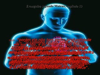 13:19-  “O caminho pisado onde algumas sementes caíram representa o coração de uma pessoa que ouve a Boa Nova do Reino e não entende;  então Satanás vem e arranca as sementes do coração dela”.  Evangelho segundo Mateus, capítulo 13 13:20-  “O solo raso cheio de pedras representa o coração de um homem que ouve a mensagem e recebe com verdadeira alegria”,  13:21-  “porém ele não tem muita profundidade em sua vida, e as sementes não lançam raízes muito profundas;  depois de um momento, quando vem a dificuldade, ou começa a perseguição  por causa da sua fé, a sua alegria diminui,  e ele vai-se embora”.  13:22-  “O terreno coberto de espinheiros representa um homem que ouve a mensagem, mas as preocupações desta vida, e pelo dinheiro, sufocam a Palavra de Deus, e ele trabalha cada vez menos para Deus”.  13:23-  “O terreno bom representa o coração de um homem que ouve a mensagem  e entende;  vai, traz outros 30, 60 e até 100  para o Reino”.  13:24-  Esta foi à outra história que Jesus usou: "O Reino de dos céus é como um agricultor que semeou boa semente em seu campo”,  13:25-  “Mas uma noite, enquanto ele dormia, seu inimigo veio e semeou espinhos  entre o trigo”.  13:26-  “Quando a plantação começou a crescer, os espinhos cresceram também”.  
