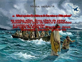 Mateus, capítulo 14 29-  "Pois não", disse o Senhor, "Venha!"  Assim Pedro saiu do barco e caminhou  por cima da água na direção de Jesus.  30-  Mas quando ele olhou em volta para  as ondas altas, ficou cheio de pavor  e começou a afundar.  "Salva-me, Senhor!" gritou ele.  