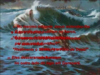 Mateus, capítulo 14 31-  No mesmo instante Jesus estendeu-lhe  a mão e o salvou.  "Ó homem de tão pequenina fé,  por que você duvidou?"  disse Jesus.  32-  E quando eles subiram no barco,  o vento parou.  33-  Os outros ficaram muito admirados  e assustados.  "Realmente o Senhor é o Filho de Deus!"  exclamaram.  34-  Eles desceram do barco,  no outro lado do lago em Genesaré.  