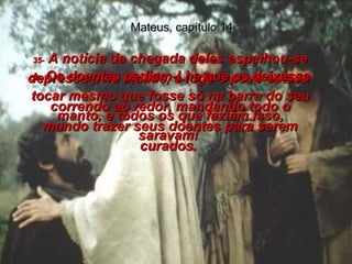 Mateus, capítulo 14 35-  A notícia da chegada deles espalhou-se depressa pela cidade, e logo o povo estava  correndo ao redor, mandando todo o mundo trazer seus doentes para serem curados.  36-  Os doentes pediam-Lhe que os deixasse tocar mesmo que fosse só na barra do seu manto, e todos os que faziam isso, saravam!  