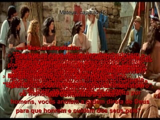 Mateus, capítulo 15 1-   Então chegaram de Jerusalém alguns fariseus e outros líderes dos judeus para fazer umas perguntas a Jesus.  2-   "Por que os seus discípulos desobedecem  as antigas tradições judaicas?"  perguntaram.  "Pois eles não fazem caso da nossa cerimônia de lavar as mãos antes de comer".  3-   Ele respondeu:  "E por que as tradições de vocês desobedecem os mandamentos diretos de Deus?”  4-   “Por exemplo, a lei de Deus é:  'Honre o seu pai e a sua mãe;  qualquer um que maltrate seus pais,  deve morrer'”.  5e6-   “Mas vocês dizem:  'Mesmo que seus pais estejam passando necessidade, você pode dar o dinheiro do sustento deles para a igreja,  em lugar de dar a eles'.  E assim, por meio da sua regra feita por homens, vocês anulam a ordem direta de Deus para que honrem e cuidem dos seus pais”.  7-   “Seus fingidos!  Bem que Isaías profetizou de vocês:”  8-   “Este povo diz que Me honra, mas os seus corações estão muito longe de mim”.  9-   “A sua adoração não vale nada,  porque ensinam suas leis feitas pelos homens, em lugar das leis que vêm de Deus".  10-   Então Jesus clamou para o povo e disse: "Ouçam o que Eu digo e procurem entender:”  11-   “Você não se torna impuro por comer alimentos proibidos no cerimonial!  É o que você diz e pensa que o torna impuro".  12-   Então os discípulos vieram e lhe disseram: "O Senhor ofendeu os fariseus com aquela observação".  13e14-   Jesus respondeu:  "Toda planta que não foi plantada por meu Pai, será arrancada;  portanto, não façam caso deles.  São guias cegos guiando cegos,  e todos cairão numa vala".  15-   Então Pedro pediu a Jesus que explicasse  o que Ele queria dizer quando declarou  que não é a comida proibida no cerimonial  que contamina a gente.  16-   "Vocês não entendem?"  perguntou-lhes Jesus.  