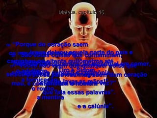 Mateus, capítulo 15 17-   "Vocês não veem que qualquer coisa que  se come passa pelo estômago  e vai para fora outra vez?”  18-   “Porém as palavras más saem dum coração mau, e contaminam o homem  que fala essas palavras”.  19-   “Porque do coração saem  os maus pensamentos,  o assassínio,  o adultério,  a fornicação,  o roubo,  a mentira  e a calúnia”.  20-   “São estas coisas que contaminam;  mas não há contaminação espiritual em comer, sem primeiro cumprir a cerimônia  de lavar as mãos!"  21-   Jesus deixou aquela parte do país e caminhou os oitenta quilômetros até  Tiro e Sidom.  