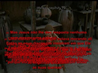 Mateus, capítulo 15 22-   Uma mulher de Canaã que estava morando ali veio a Ele, implorando:  "Tem pena de mim, ó Senhor, Filho do Rei Davi! Porque a minha filha tem um demônio nela,  e constantemente a atormenta".  23-   Mas Jesus não lhe deu resposta nenhuma  - nem mesmo uma palavra!  Então os seus discípulos insistiam em que Ele  a mandasse embora.  "Mande que ela vá andando", diziam eles,  "porque ela está irritando a gente com todas  as suas queixas".  24-   Então Ele disse à mulher:  "Eu fui enviado para socorrer os judeus,  e não os outros".  25-   Porém ela chegou-se e adorou a Jesus, suplicando novamente:  "Senhor, socorre-me!"  26-   "Não parece direito tirar o pão das crianças para jogá-lo aos cachorros", disse Ele.  27-   “Sim, é mesmo!"  respondeu ela, "porém até os cachorros debaixo da mesa podem comer  as migalhas que caem".  28-   "Mulher", disse-lhe Jesus, "sua fé é grande,  e o seu pedido está atendido".  E a filha dela foi curada naquele momento.  