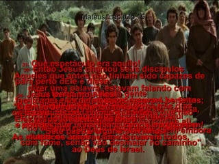 Mateus, capítulo 15 29-   Então Jesus voltou para o Mar da Galiléia, subiu para uma montanha e sentou-se ali.  30-   E uma enorme multidão trouxe-Lhe seus coxos, cegos, aleijados, aqueles que não podiam falar, e muitos outros, e os colocou diante de Jesus, e Ele os curou a todos.  31-   Que espetáculo era aquilo!  Aqueles que antes não tinham sido capazes de dizer uma palavra, estavam falando com facilidade, e os defeituosos estavam perfeitos; os paralíticos andavam e saltavam,  e aqueles que tinham sido cegos enxergavam! As multidões admiravam e louvavam  ao Deus de Israel.  32-   Então Jesus chamou seus discípulos  para perto dEle e disse:  "Eu tenho pena desta gente  - eles estão aqui comigo há três dias,  e já não têm nada para comer;  Eu não quero mandar ninguém embora com fome, senão vão desmaiar no caminho".  33-   Os discípulos responderam:  "E onde conseguiremos o suficiente aqui  no deserto para toda esta gente comer?"  34-   Jesus perguntou-lhes:  "Quanto de comida vocês têm?"  Eles responderam:  "Sete pães e alguns peixinhos!"  35-   Então Jesus mandou todo o povo  sentar no chão.  