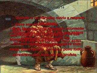 1-  Quando o rei Herodes ouviu a respeito de Jesus,  Mateus, capítulo 14 2-  disse aos seus homens:  "Este deve ser João Batista,  que voltou a viver novamente.  É por isso que Ele pode fazer estes milagres".  3-  Pois Herodes tinha mandado acorrentar João na prisão por exigência de sua esposa Herodias, ex-esposa  de seu irmão Filipe.  4-  Porque João tinha dito a ele que estava errado casando-se com ela.  5-  Ele quis matar João, mas estava com medo duma revolta, porque o povo todo acreditava que João era um profeta.  