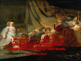 Mateus, capítulo 14 6-  Mas numa festa de aniversário de Herodes, a filha de Herodias executou uma dança que agradou muito ao rei;  7-  Por isso ele jurou dar-lhe qualquer coisa que ela quisesse!  8-  Então, por insistência de sua mãe,  a moça pediu a cabeça de João Batista numa bandeja!  