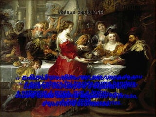 9-  O rei ficou aflito, mas por causa do seu juramento, e porque não queria voltar atrás diante dos seus convidados,  deu as ordens necessárias.  Mateus, capítulo 14 10-  E assim João foi degolado na prisão,  11-  e sua cabeça foi trazida numa bandeja e entregue à moça, que a levou  à sua mãe.  12-  Então os discípulos de João vieram em busca do seu corpo e o sepultaram; depois foram contar a Jesus  o que havia acontecido.  