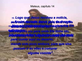 Mateus, capítulo 14 13-  Logo que Jesus recebeu a notícia,  saiu sozinho num barco para uma região distante, a fim de ficar só.  Mas o povo viu para onde Ele tinha ido,  e de muitas vilas seguiram Jesus por terra.  14-  Assim, quando Jesus saiu do deserto, uma vasta multidão estava esperando  por Ele;  teve pena deles, e curou os seus doentes.  15-  Naquela tarde os discípulos vieram a Ele e disseram:  "Já passou a hora do jantar, e não há nada para comer aqui no deserto;  mande este povo embora, para que eles possam ir às vilas e comprar  alguma comida".  