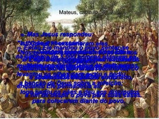 Mateus, capítulo 14 16-  Mas Jesus respondeu:  "Isto não é necessário  - vocês é que devem alimentar a multidão!"  17-  "Como!?" exclamaram eles.  "Nós temos exatamente cinco pãezinhos  e dois peixes!"  18-  "Tragam isso aqui", disse Ele.  19-  Então Ele mandou o povo sentar-se  na grama;  tomou os cinco pães e os dois peixes, levantou os olhos para o céu e pediu  a benção de Deus sobre a refeição;  logo partiu os pães e deu aos discípulos para colocarem diante do povo.  20-  E cada um comeu até ficar satisfeito! Quando os restos foram recolhidos,  havia doze cestos de sobra!  21-  (Cerca de 5.000 homens estavam na multidão aquele dia, além de mulheres  e crianças.)  22-  Logo depois disso, Jesus mandou os seus discípulos que entrassem no barco  e atravessassem para o outro lado, enquanto Ele permanecia ali,  a fim de despir o povo para suas casas.  