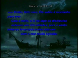 Mateus, capítulo 14 23e24-  Então, feito isso, Ele subiu à montanha para orar.  Caiu a noite, e lá no lago os discípulos estavam em dificuldades, pois o vento tinha-se levantado e eles lutavam  com o mar muito agitado.  