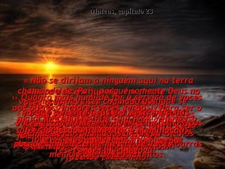 1-   Então Jesus disse ao povo e aos seus discípulos:  Mateus, capítulo 23 2-   "Vocês pensariam que estes líderes dos judeus e estes fariseus são Moisés,  pela maneira como eles continuam  fazendo tantas leis!  3-   Pode ser muito correto fazer o que eles dizem, mas acima de qualquer outra coisa não sigam o exemplo deles.  Porque eles não fazem o que mandam  vocês fazerem.  4-   Exigem de vocês coisas impossíveis  que eles nem tentam observar.  5-   Tudo o que fazem é para se mostrar.  Eles se fingem de santos, levando nos braços grandes caixas de orações com versículos  das escrituras dentro, e alongando as barras memoriais dos seus mantos.  6-   E como gostam de tomar os principais lugares nos banquetes, e nos bancos reservados na sinagoga!  7-   Como apreciam a consideração que se presta a eles nas ruas, e gostam de ser chamados de 'mestre'!  8-   Nunca deixem que alguém chame  vocês assim.  Porque somente Deus é o Mestre e todos vocês estão no mesmo nível, como irmãos.  9-   Não se dirijam a ninguém aqui na terra chamando de 'Pai', porque somente Deus no céu deve ser chamado assim. 10-   E não sejam chamados de 'Mestre',  porque somente um é mestre de vocês,  isto é, o Messias.  11-   Quanto mais humilde for o serviço de vocês aos outros, maiores vocês serão.  Para ser o maior de todos,  é preciso ser servo.  12-   Mas aqueles que se acham grandes, sofrerão desapontamentos e humilhação;  e aqueles que se humilham serão engrandecidos.  