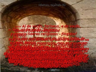 Mateus, capítulo 23 13e14-   Ai de vocês, fariseus, e de vocês,  demais líderes religiosos!  Fingidos!  Pois vocês não deixam os outros entrarem no Reino dos Céus, nem vocês mesmos entram. Vocês parecem ser santos, com todas as suas longas orações públicas nas ruas,  enquanto estão expulsando as viúvas  das casas delas.  Fingidos!  15-   Sim, ai de vocês, fingidos.  Porque vão a qualquer distância para converter alguém, e depois fazem a mesma pessoa duas vezes mais digna do inferno do que vocês mesmos são.  16-   Guias cegos!  Ai de vocês!  Porque a sua regra de jurar pelo 'templo de Deus' não tem importância - pode-se quebrar tal voto, mas um juramento pelo 'ouro do templo' deve ser cumprido.  17-   Bobos e cegos!  Que é maior?  O ouro ou o templo que santifica o ouro?  18-   E vocês dizem que um voto feito pelo 'altar' pode ser quebrado,  mas um juramento 'pelas ofertas que estão sobre o altar' deve ser cumprido!  19-   Cegos! Pois que é maior:  a oferta que está sobre o altar,  ou o próprio altar que santifica a oferta?  20-   Quando se jura pelo 'altar',  está se jurando por ele e por tudo quanto está sobre ele,  21-   e quando se jura 'pelo templo',  está se jurando por ele, e por Deus,  que mora nele.  22-   E quando se jura 'pelos céus',  está se jurando pelo Trono de Deus  e pelo próprio Deus.  23-   Sim, ai de vocês, fariseus,  e demais líderes religiosos - fingidos!  Pois dão o dízimo até da última folha de hortelã da sua plantação, mas se esquecem das coisas importantes -  a justiça, a misericórdia e a fé.  Sim vocês devem dar o dízimo,  mas não devem deixar de fazer  as coisas mais importantes.  24-   Guias cegos!  Vocês coam um mosquito  e engolem um camelo. .  25-   Ai de vocês, fariseus, e líderes religiosos  - fingidos!  Vocês são tão cuidadosos em limpar a parte de fora da taça, mas o interior está imundo de exploração dos outros e de cobiça.  26-   Fariseus cegos!  Limpem primeiro o interior da taça,  e então ela inteira ficará limpa.  27-   Ai de vocês, fariseus e líderes religiosos! Vocês são como belos túmulos  - cheios de ossos de homens mortos,  de podridão e sujeira.  28-   Vocês procuram parecer homens santos, mas por baixo desses mantos de bondade, estão corações manchados de toda espécie de fingimento e pecado.  