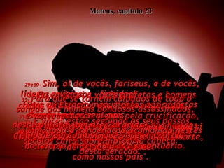 Mateus, capítulo 23 29e30-   Sim, ai de vocês, fariseus, e de vocês, líderes religiosos - fíngidos!  Pois constroem monumentos aos profetas mortos pelos seus pais,  depositam flores nos túmulos dos homens bondosos que eles destruíram, e dizem:  'É claro que nós nunca faríamos  como nossos pais'.  31-   Dizendo isso, vocês estão acusando a si mesmos, de serem os filhos de homens perversos.  32-   E vocês estão seguindo os seus passos, enchendo até em cima a medida completa  da maldade deles.  33-   Serpentes!  Filhos de víboras!  Como vocês escaparão da condenação  do inferno?  34-   Eu enviarei a vocês profetas e homens cheios do Espírito, escritores inspirados,  e vocês matarão alguns pela crucificação, ferirão os outros com chicotes em suas sinagogas, e perseguirão todos até à morte, de cidade em cidade.  35-   Para que se tornem culpados de todo o sangue dos homens bondosos assassinados,  desde o justo Abel até Zacarias  (filho de Beraquias), que vocês mataram  no templo, entre o altar e o santuário.  36-   Sim, toda a condenação acumulada nestes séculos cairá sobre a própria cabeça  desta geração. 